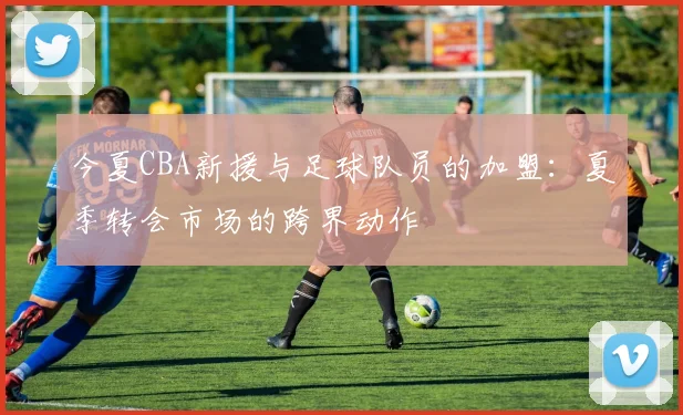 今夏CBA新援与足球队员的加盟：夏季转会市场的跨界动作