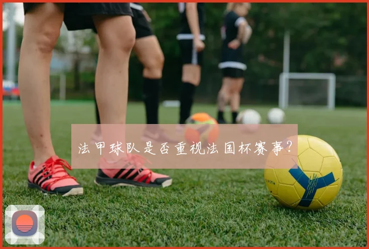 法甲球队是否重视法国杯赛事？