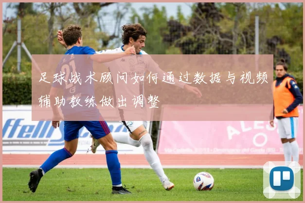 足球战术顾问如何通过数据与视频辅助教练做出调整