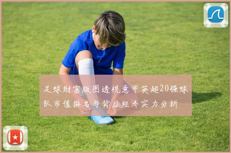 足球财富版图透视意甲英超20强球队市值排名与背后经济实力分析