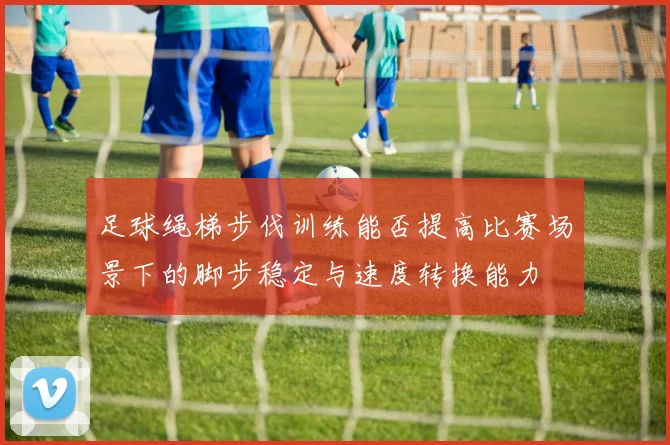 足球绳梯步伐训练能否提高比赛场景下的脚步稳定与速度转换能力